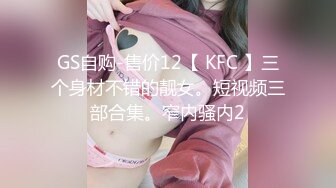 GS自购-售价12【 KFC 】三个身材不错的靓女。短视频三部合集。窄内骚内2