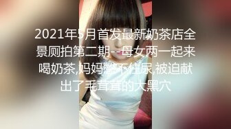 2021年5月首发最新奶茶店全景厕拍第二期--母女两一起来喝奶茶,妈妈憋不住尿,被迫献出了毛茸茸的大黑穴