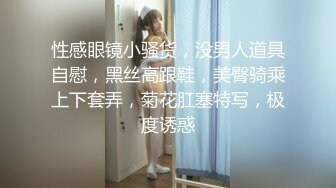 性感眼镜小骚货，没男人道具自慰，黑丝高跟鞋，美臀骑乘上下套弄，菊花肛塞特写，极度诱惑