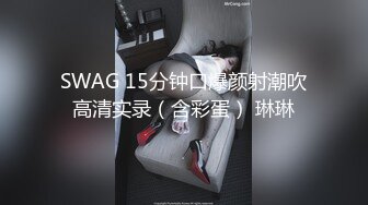 SWAG 15分钟口爆颜射潮吹高清实录（含彩蛋） 琳琳