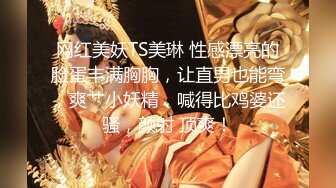 网红美妖TS美琳 性感漂亮的脸蛋丰满胸胸，让直男也能弯，爽艹小妖精，喊得比鸡婆还骚，颜射 顶爽！