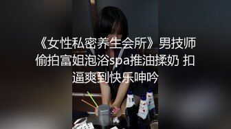 《女性私密养生会所》男技师偷拍富姐泡浴spa推油揉奶 扣逼爽到快乐呻吟