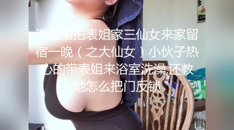 洗澡偷拍表姐家三仙女来家留宿一晚（之大仙女）小伙子热心的带表姐来浴室洗澡,还教她怎么把门反锁