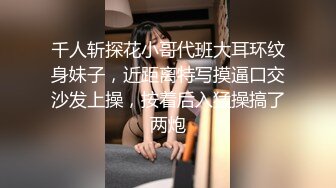 千人斩探花小哥代班大耳环纹身妹子，近距离特写摸逼口交沙发上操，按着后入猛操搞了两炮