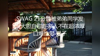 SWAG 21分钟被弟弟同学发现大胆自慰趁家人不在超浓厚口爆性爱 爱子