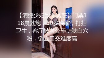 【清纯少妇致命诱惑】门票118晨勃炮，30岁良家，打扫卫生，客厅被老公干，肤白穴粉，倒立口交难度高