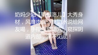 奶妈少妇【草莓洛儿】大秀身材，风靡肉臀，挤奶水说给网友喝，手指自慰插穴，窥探阴道内部，深不见底！