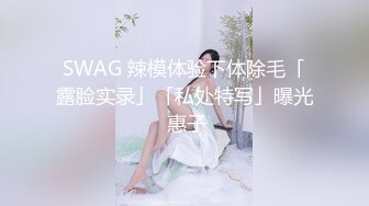 SWAG 辣模体验下体除毛「露脸实录」「私处特写」曝光 惠子