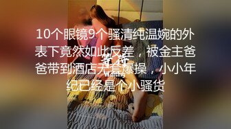 10个眼镜9个骚清纯温婉的外表下竟然如此反差，被金主爸爸带到酒店无套爆操，小小年纪已经是个小骚货