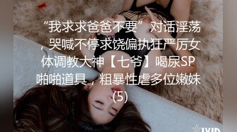 “我求求爸爸不要”对话淫荡，哭喊不停求饶偏执狂严厉女体调教大神【七爷】喝尿SP啪啪道具，粗暴性虐多位嫩妹 (5)