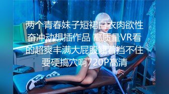 两个青春妹子短裙白衣肉欲性奋冲动想插作品 高质量VR看的超爽丰满大屁股翘着挡不住要硬搞穴啊720P高清