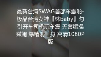 最新台湾SWAG首部车震啪-极品台湾女神『林baby』勾引开车司机玩车震 无套爆操嫩鲍 爆精射一身 高清1080P版