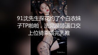 91沈先生探花约了个白衣妹子TP啪啪，洗完澡舔逼口交上位骑乘搞完乳推