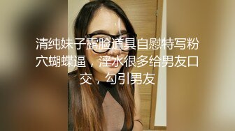 清纯妹子露脸道具自慰特写粉穴蝴蝶逼，淫水很多给男友口交，勾引男友