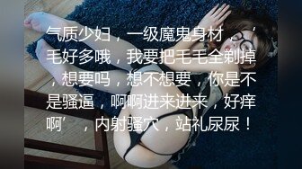 气质少妇，一级魔鬼身材，‘毛好多哦，我要把毛毛全剃掉，想要吗，想不想要，你是不是骚逼，啊啊进来进来，好痒啊’，内射骚穴，站礼尿尿！