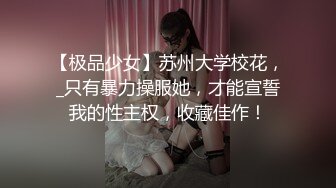 【极品少女】苏州大学校花，_只有暴力操服她，才能宣誓我的性主权，收藏佳作！