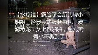 【水疗馆】露脸了会所头牌小姐姐，经典莞式服务再现，漫游毒龙，女上位啪啪，翘乳美臀小哥爽到了