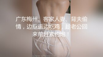 广东梅州、客家人妻、背夫偷情，边抠逼边吃鸡，趁老公回来前赶紧约炮！