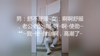 男：舒不舒服  女：啊啊舒服，老公老公··嗯··呀··啊··使劲···艹···我··使··救命啊，高潮了··