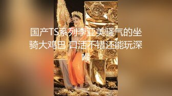 国产TS系列李亚美骚气的坐骑大鸡巴 口活不错还能玩深喉