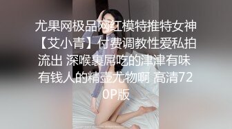 尤果网极品网红模特推特女神【艾小青】付费调教性爱私拍流出 深喉裹屌吃的津津有味 有钱人的精壶尤物啊 高清720P版