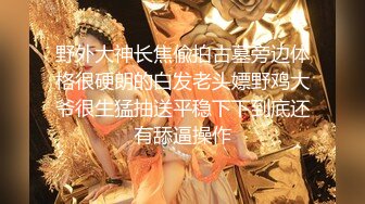 野外大神长焦偸拍古墓旁边体格很硬朗的白发老头嫖野鸡大爷很生猛抽送平稳下下到底还有舔逼操作