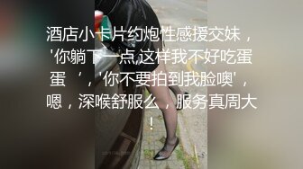 酒店小卡片约炮性感援交妹，'你躺下一点,这样我不好吃蛋蛋‘，'你不要拍到我脸噢'，嗯，深喉舒服么，服务真周大！