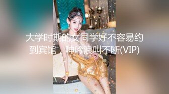 大学时期的女同学好不容易约到宾馆，呻吟浪叫不断(VIP)