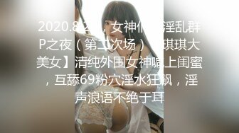 2020.8.20，女神们的淫乱群P之夜（第二次场）【琪琪大美女】清纯外围女神喊上闺蜜，互舔69粉穴淫水狂飙，淫声浪语不绝于耳