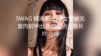 SWAG 精液厕所,,小女警被无套内射中出,露脸三点全露长片 小媛