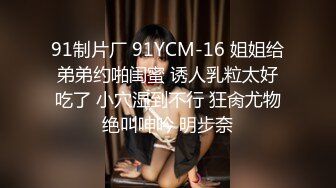 91制片厂 91YCM-16 姐姐给弟弟约啪闺蜜 诱人乳粒太好吃了 小穴湿到不行 狂肏尤物绝叫呻吟 明步奈