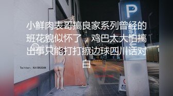 小鲜肉表哥搞良家系列曾经的班花貌似怀了，鸡巴太大怕搞出事只能打打擦边球四川话对白