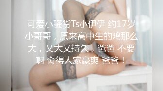 可爱小骚货Ts小伊伊 约17岁小哥哥，原来高中生的鸡那么大，又大又持久，爸爸 不要啊 肏得人家豪爽 爸爸！