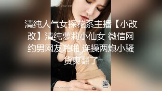 清纯人气女探花系主播【小改改】清纯萝莉小仙女 微信网约男网友啪啪 连操两炮小骚货爽翻了