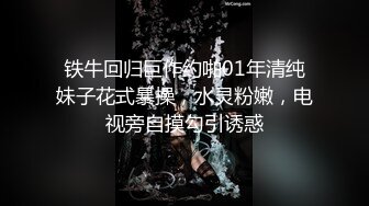 铁牛回归巨作约啪01年清纯妹子花式暴操，水灵粉嫩，电视旁自摸勾引诱惑