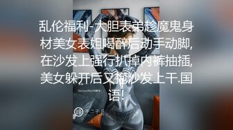 乱伦福利-大胆表弟趁魔鬼身材美女表姐喝醉后动手动脚,在沙发上强行扒掉内裤抽插,美女躲开后又抱沙发上干.国语!