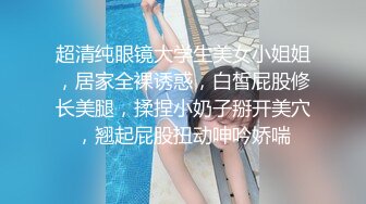 超清纯眼镜大学生美女小姐姐，居家全裸诱惑，白皙屁股修长美腿，揉捏小奶子掰开美穴，翘起屁股扭动呻吟娇喘