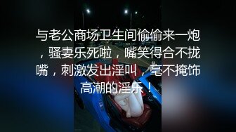 与老公商场卫生间偷偷来一炮，骚妻乐死啦，嘴笑得合不拢嘴，刺激发出淫叫，毫不掩饰高潮的淫乐！