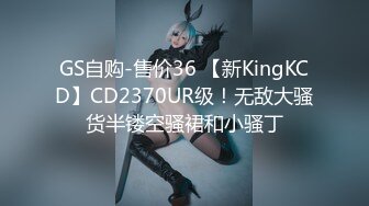 GS自购-售价36 【新KingKCD】CD2370UR级！无敌大骚货半镂空骚裙和小骚丁