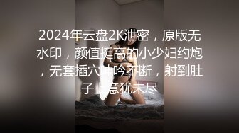 2024年云盘2K泄密，原版无水印，颜值挺高的小少妇约炮，无套插穴呻吟不断，射到肚子上意犹未尽