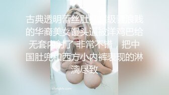 古典透明蕾丝肚兜超级骚浪贱的华裔美女馒头逼被洋鸡巴给无套内射了 非常不错，把中国肚兜和西方小内裤表现的淋漓尽致