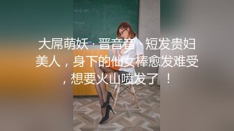 大屌萌妖 · 晋音音 · 短发贵妇美人，身下的仙女棒愈发难受，想要火山喷发了 ！