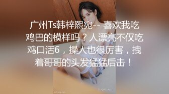 广州Ts韩梓熙宛-- 喜欢我吃鸡巴的模样吗？人漂亮不仅吃鸡口活6，操人也很厉害，拽着哥哥的头发猛猛后击！