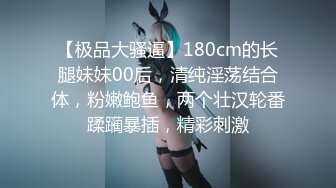 【极品大骚逼】180cm的长腿妹妹00后，清纯淫荡结合体，粉嫩鲍鱼，两个壮汉轮番蹂躏暴插，精彩刺激