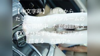 【中文字幕】「暇やから、またしようか？」ワンルームの一室で同栖中…ただの日常 SEX をひたすら撮ったリアル过ぎる　吉高宁々