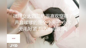 微胖女大四三坑很喜欢穿裙子声音嗲嗲的是个小夹子 小穴无毛好紧 后入do的好爽