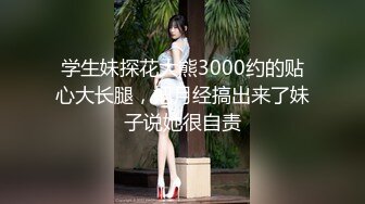 学生妹探花大熊3000约的贴心大长腿，把月经搞出来了妹子说她很自责